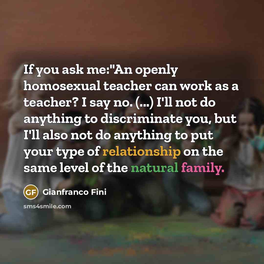 “If you ask me:"An openly homosexual teacher can work as a teacher? I say no. (...) I'll not do anything to discriminate you, but I'll also not do anything to put your type of relationship on the same level of the natural family.” quote by Gianfranco Fini