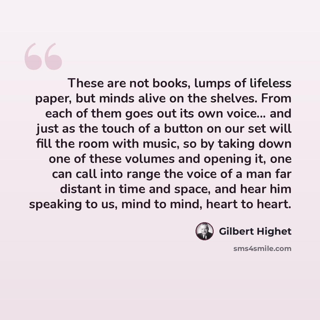 “These are not books, lumps of lifeless paper, but minds alive on the shelves. From each of them goes out its own voice... and just as the touch of a button on our set will fill the room with music, so by taking down one of these volumes and opening it, one can call into range the voice of a man…” quote by Gilbert Highet