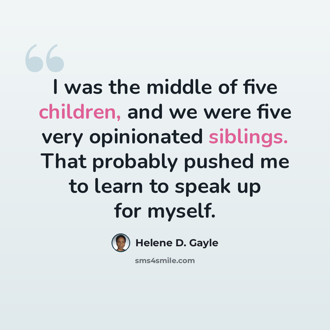 “I was the middle of five children, and we were five very opinionated siblings. That probably pushed me to learn to speak up for myself.” quote by Helene D. Gayle