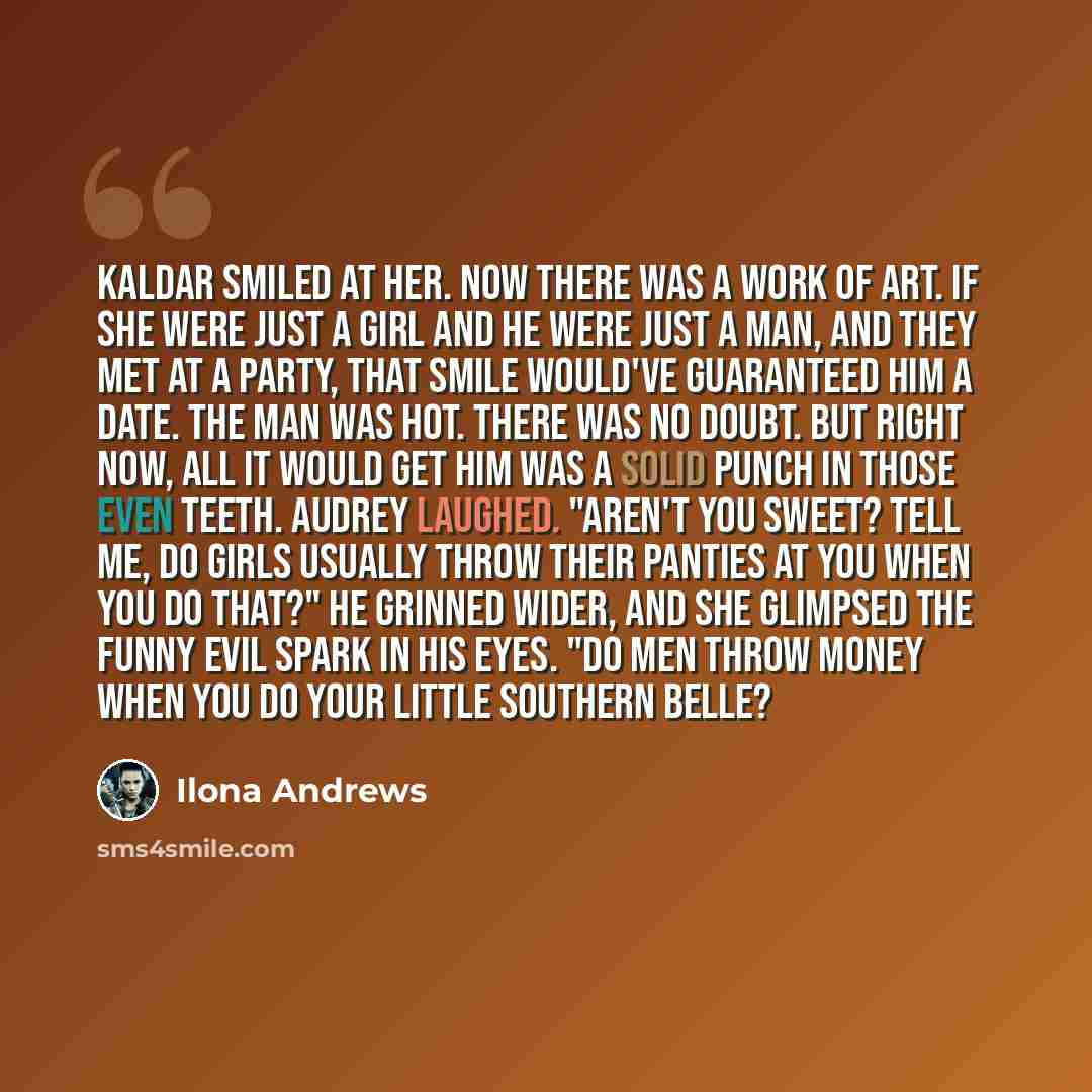 “Kaldar smiled at her. Now there was a work of art. If she were just a girl and he were just a man, and they met at a party, that smile would've guaranteed him a date. The man was hot. There was no doubt. But right now, all it would get him was a solid punch in those even teeth. Audrey laughed…” quote by Ilona Andrews