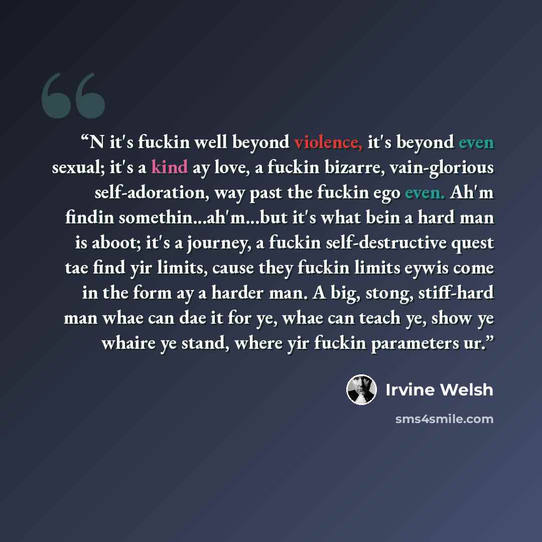 “N it's fuckin well beyond violence, it's beyond even sexual; it's a kind ay love, a fuckin bizarre, vain-glorious self-adoration, way past the fuckin ego even. Ah'm findin somethin...ah'm...but it's what bein a hard man is aboot; it's a journey, a fuckin self-destructive quest tae find yir limits…” quote by Irvine Welsh