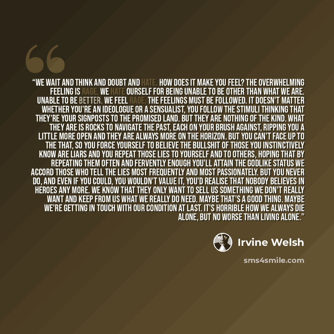 “We wait and think and doubt and hate. How does it make you feel? The overwhelming feeling is rage. We hate ourself for being unable to be other than what we are. Unable to be better. We feel rage. The feelings must be followed. It doesn't matter whether you're an ideologue or a sensualist, you…” quote by Irvine Welsh