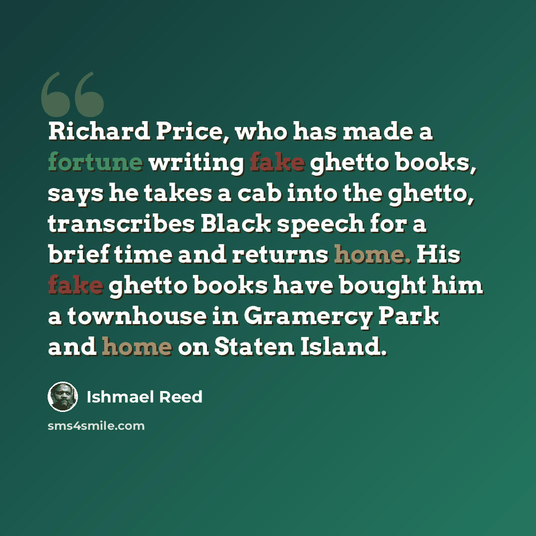 “Richard Price, who has made a fortune writing fake ghetto books, says he takes a cab into the ghetto, transcribes Black speech for a brief time and returns home. His fake ghetto books have bought him a townhouse in Gramercy Park and home on Staten Island.” quote by Ishmael Reed