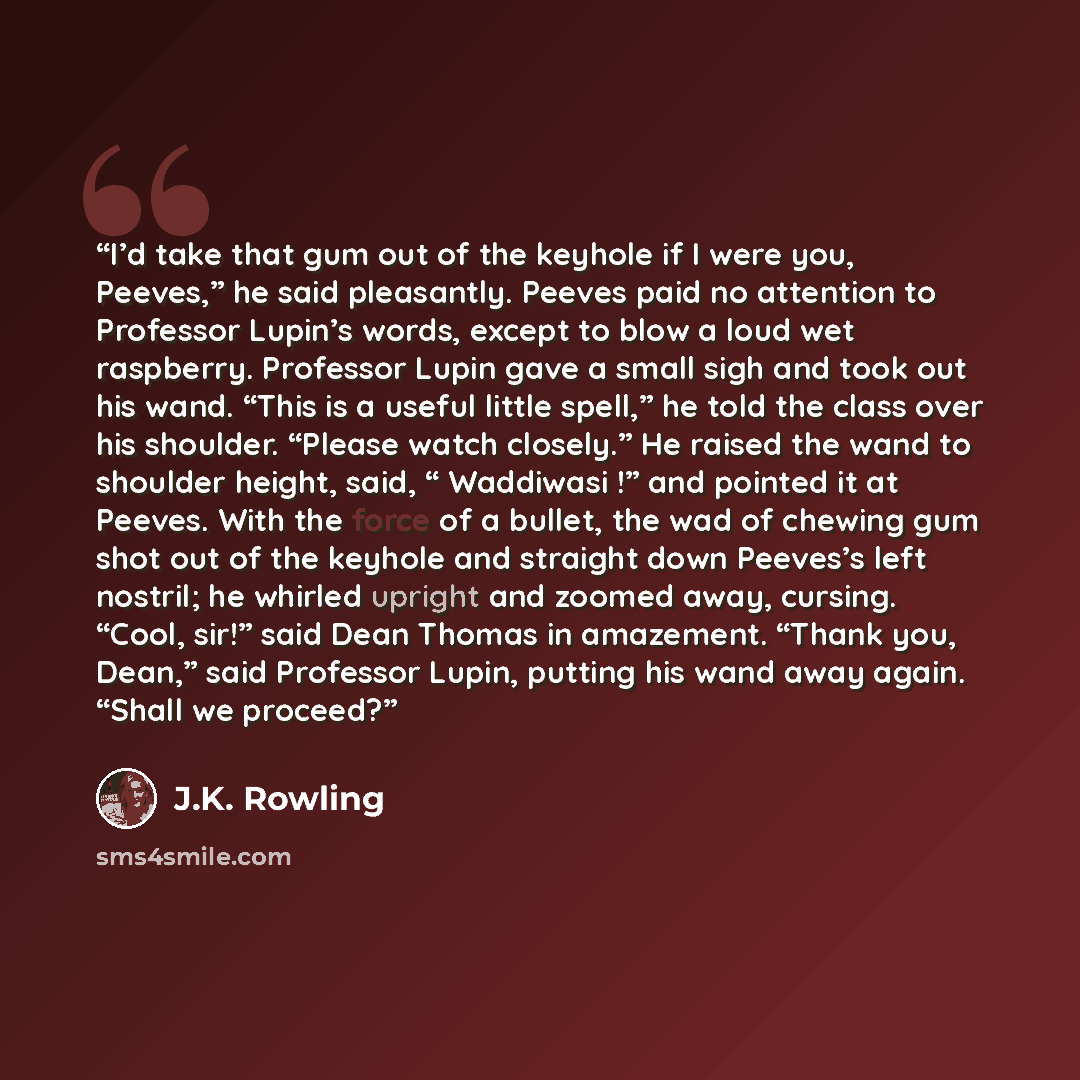 “I’d take that gum out of the keyhole if I were you, Peeves,” he said pleasantly. Peeves paid no attention to Professor Lupin’s words, except to blow a loud wet raspberry. Professor Lupin gave a small sigh and took out his wand. “This is a useful little spell,” he told the class over his shoulder…” quote by J.K. Rowling
