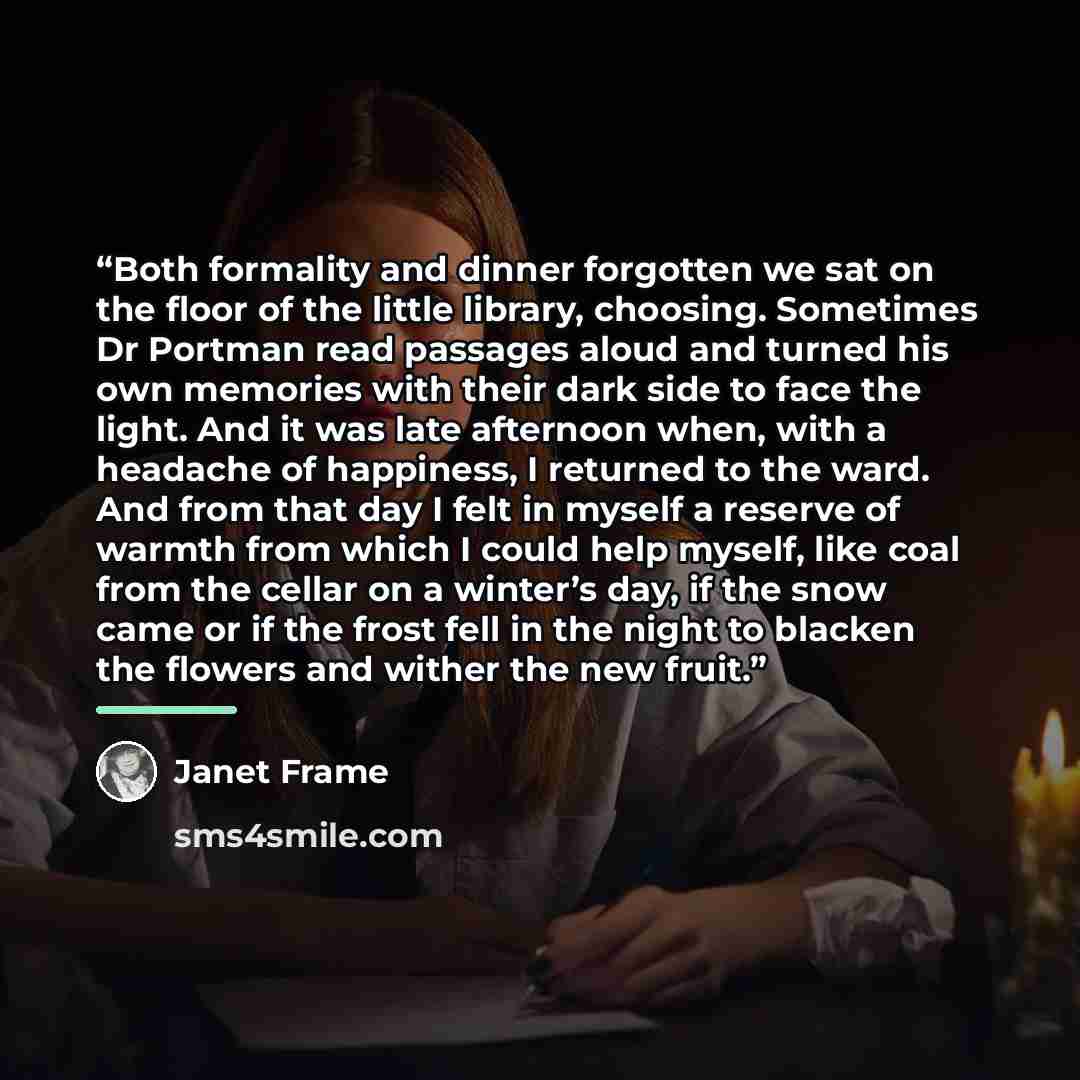 “Both formality and dinner forgotten we sat on the floor of the little library, choosing. Sometimes Dr Portman read passages aloud and turned his own memories with their dark side to face the light. And it was late afternoon when, with a headache of happiness, I returned to the ward. And from that…” quote by Janet Frame