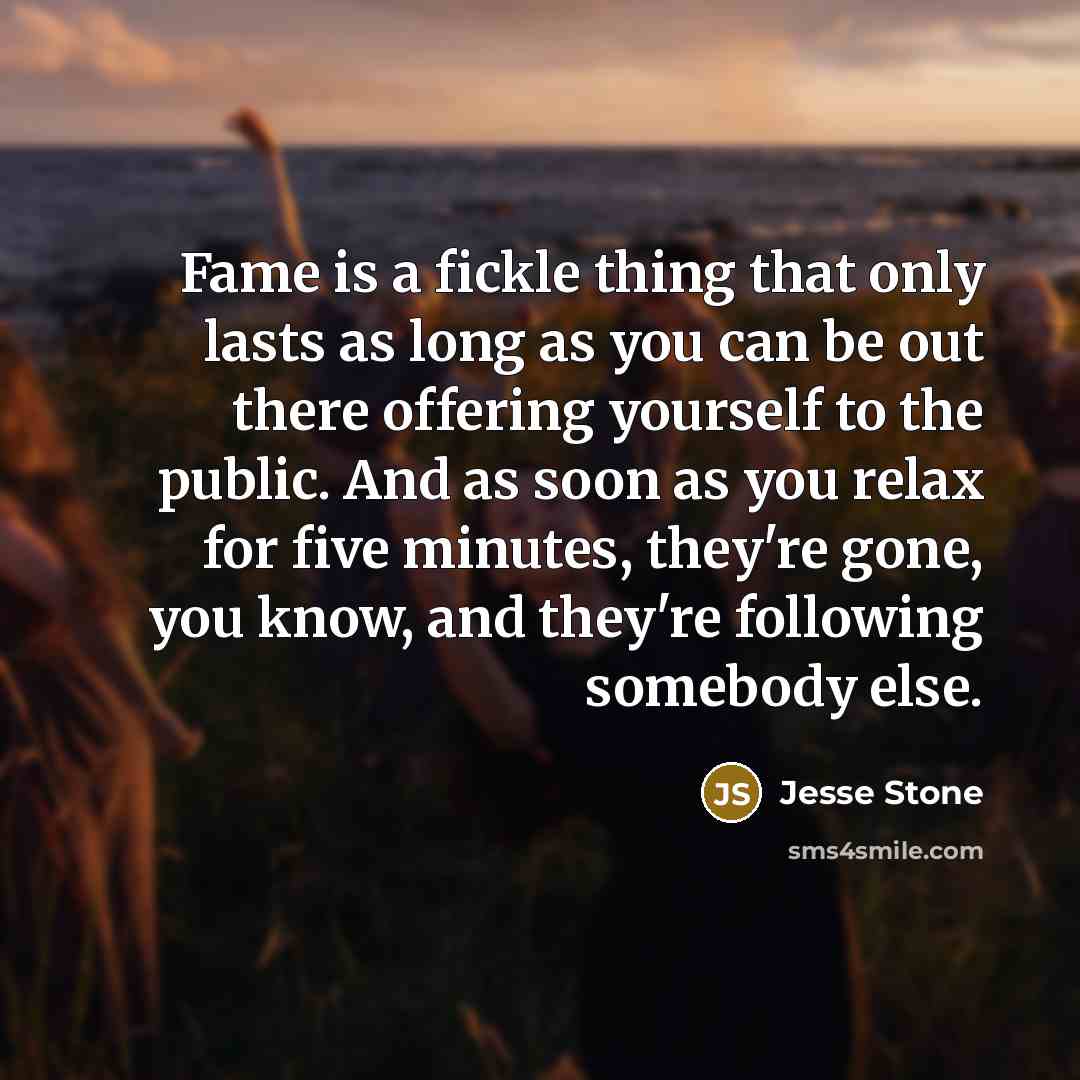 “Fame is a fickle thing that only lasts as long as you can be out there offering yourself to the public. And as soon as you relax for five minutes, they're gone, you know, and they're following somebody else.” quote by Jesse Stone