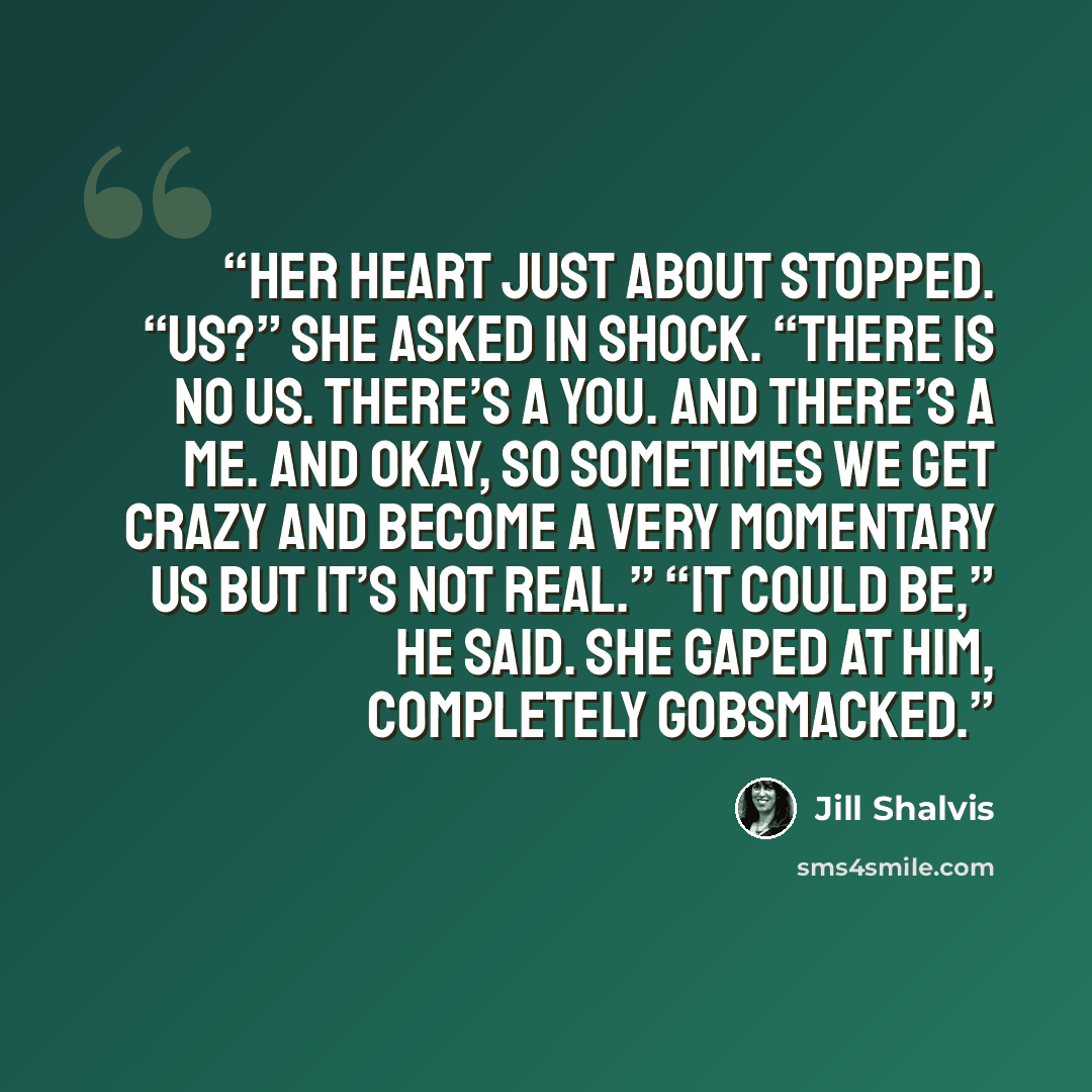 “Her heart just about stopped. “Us?” she asked in shock. “There is no us. There’s a you. And there’s a me. And okay, so sometimes we get crazy and become a very momentary us but it’s not real.” “It could be,” he said. She gaped at him, completely gobsmacked.” quote by Jill Shalvis