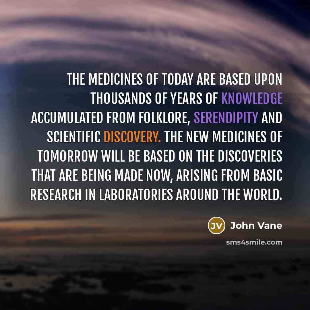 “The medicines of today are based upon thousands of years of knowledge accumulated from folklore, serendipity and scientific discovery. The new medicines of tomorrow will be based on the discoveries that are being made now, arising from basic research in laboratories around the world.” quote by John Vane