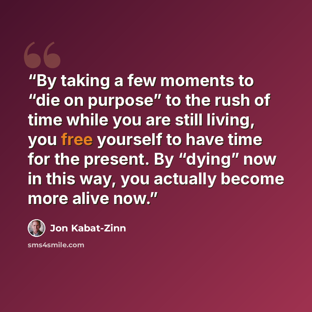 “By taking a few moments to “die on purpose” to the rush of time while you are still living, you free yourself to have time for the present. By “dying” now in this way, you actually become more alive now.” quote by Jon Kabat-Zinn