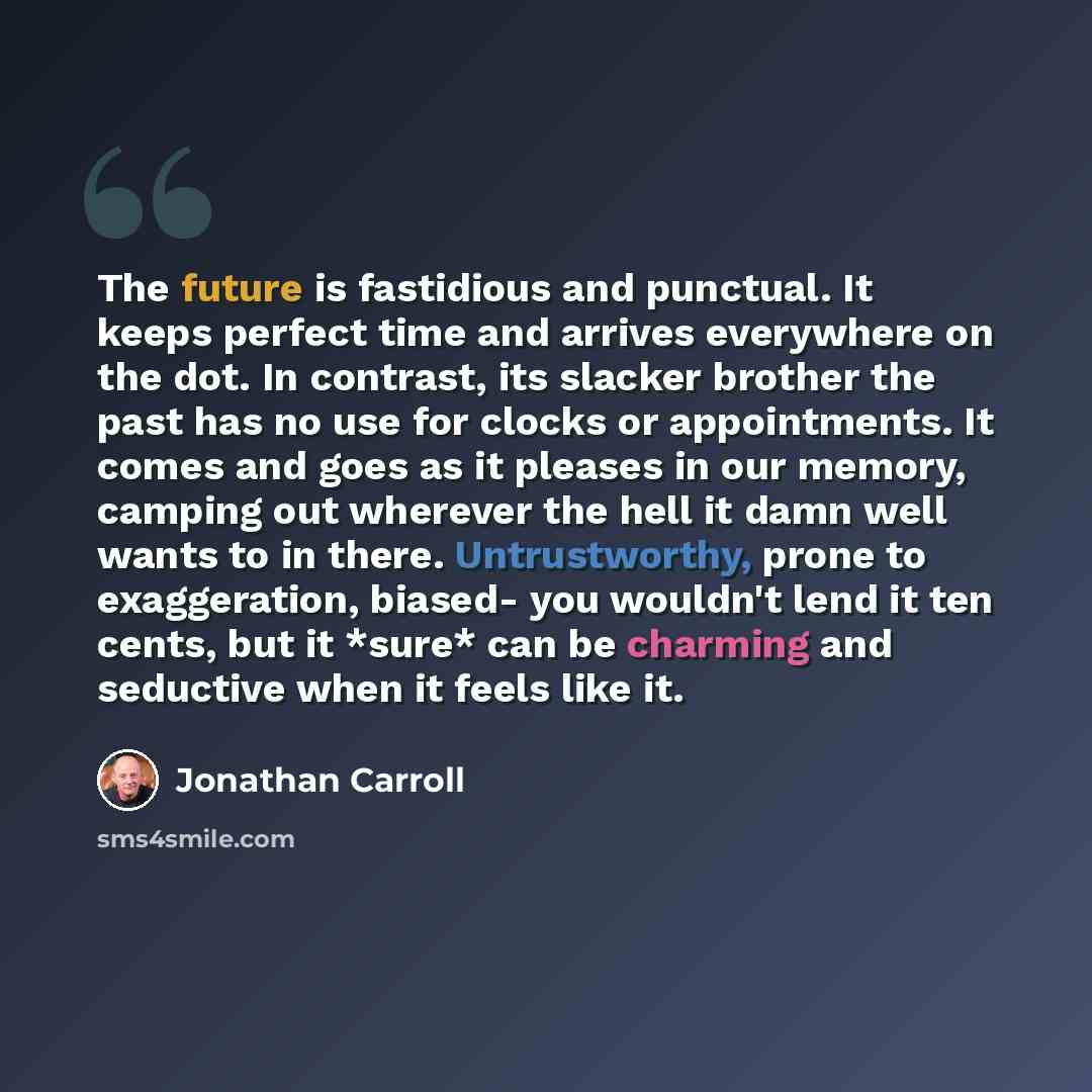 “The future is fastidious and punctual. It keeps perfect time and arrives everywhere on the dot. In contrast, its slacker brother the past has no use for clocks or appointments. It comes and goes as it pleases in our memory, camping out wherever the hell it damn well wants to in there…” quote by Jonathan Carroll