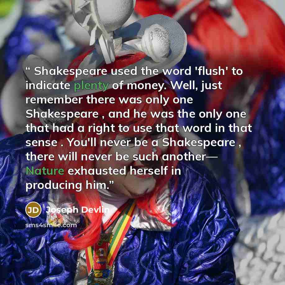 “Shakespeare used the word 'flush' to indicate plenty of money. Well, just remember there was only one Shakespeare , and he was the only one that had a right to use that word in that sense . You'll never be a Shakespeare , there will never be such another— Nature exhausted herself in producing him.” quote by Joseph Devlin