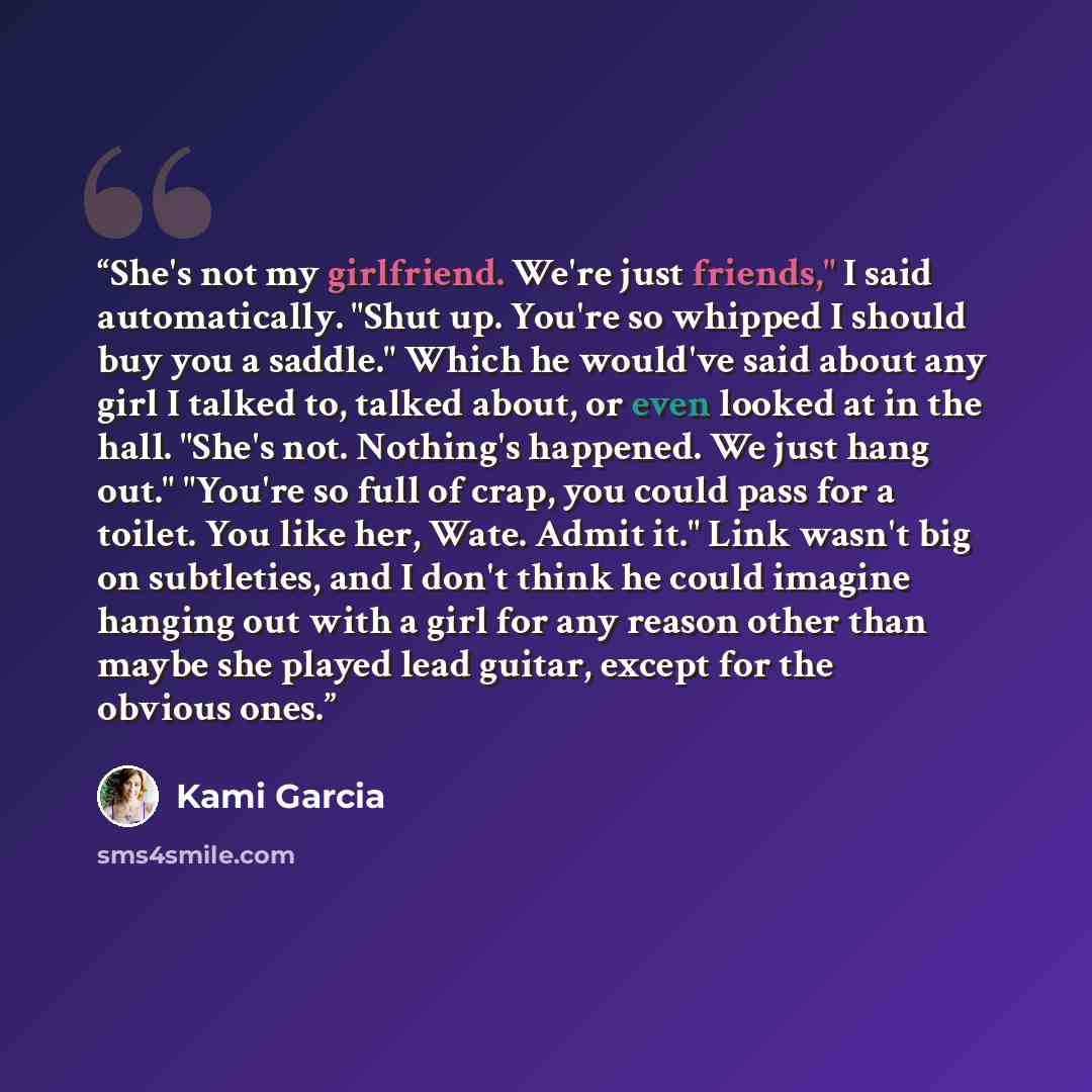 “She's not my girlfriend. We're just friends," I said automatically. "Shut up. You're so whipped I should buy you a saddle." Which he would've said about any girl I talked to, talked about, or even looked at in the hall. "She's not. Nothing's happened. We just hang out." "You're so full of crap…” quote by Kami Garcia