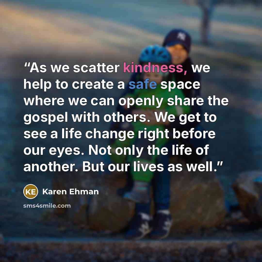“As we scatter kindness, we help to create a safe space where we can openly share the gospel with others. We get to see a life change right before our eyes. Not only the life of another. But our lives as well.” quote by Karen Ehman