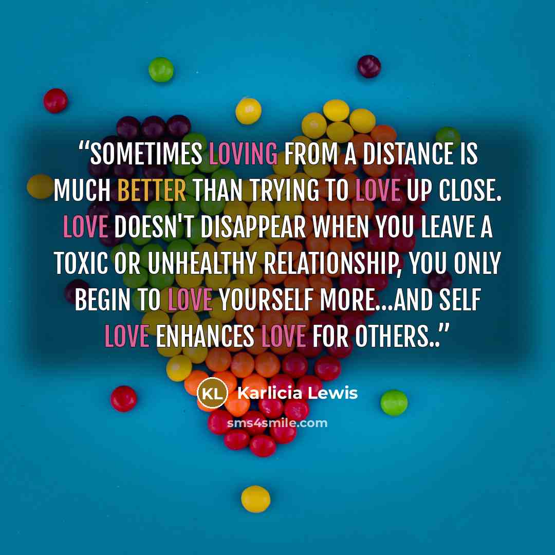 “Sometimes loving from a distance is much better than trying to love up close. Love doesn't disappear when you leave a toxic or unhealthy relationship, you only begin to love yourself more…and self love enhances love for others..” quote by Karlicia Lewis