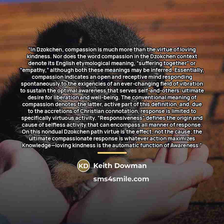 “In Dzokchen, compassion is much more than the virtue of loving kindness. Nor does the word compassion in the Dzokchen context denote its English etymological meaning, “suffering together” or “empathy,” although both these meanings may be inferred. Essentially, compassion indicates an open and…” quote by Keith Dowman