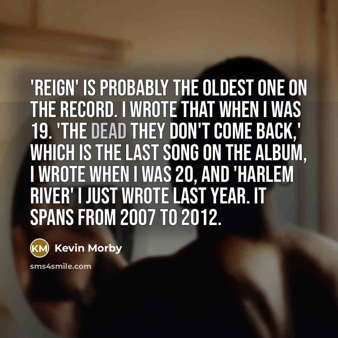 “'Reign' is probably the oldest one on the record. I wrote that when I was 19. 'The Dead They Don't Come Back,' which is the last song on the album, I wrote when I was 20, and 'Harlem River' I just wrote last year. It spans from 2007 to 2012.” quote by Kevin Morby