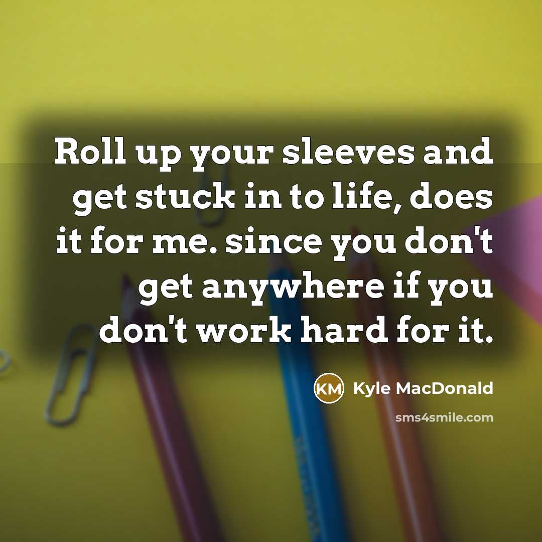 “Roll up your sleeves and get stuck in to life, does it for me. since you don't get anywhere if you don't work hard for it.” quote by Kyle MacDonald