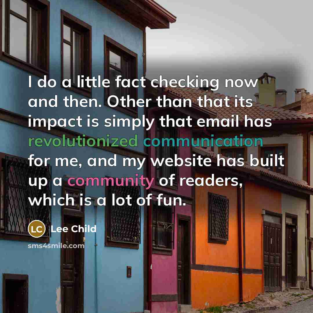 “I do a little fact checking now and then. Other than that its impact is simply that email has revolutionized communication for me, and my website has built up a community of readers, which is a lot of fun.” quote by Lee Child
