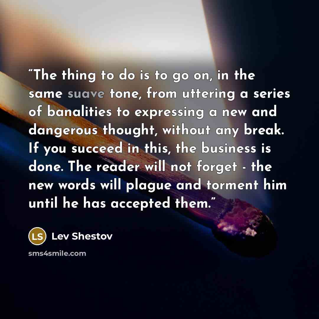 “The thing to do is to go on, in the same suave tone, from uttering a series of banalities to expressing a new and dangerous thought, without any break. If you succeed in this, the business is done. The reader will not forget - the new words will plague and torment him until he has accepted them.” quote by Lev Shestov