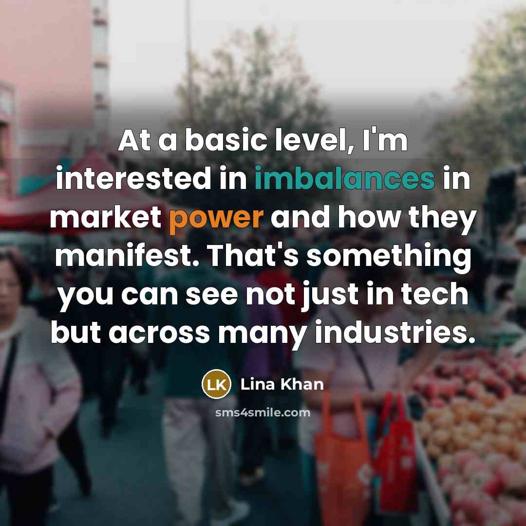 “At a basic level, I'm interested in imbalances in market power and how they manifest. That's something you can see not just in tech but across many industries.” quote by Lina Khan