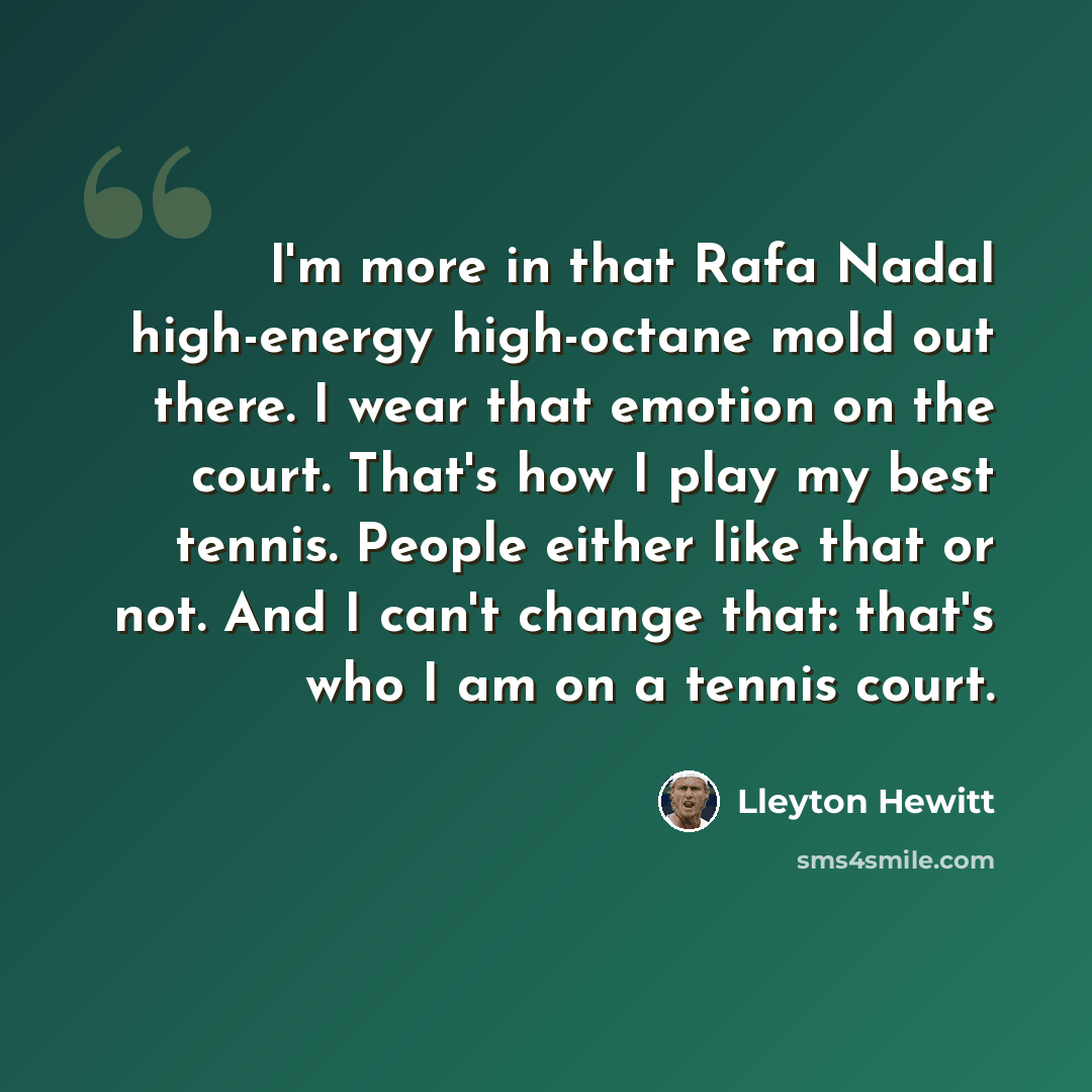 “I'm more in that Rafa Nadal high-energy high-octane mold out there. I wear that emotion on the court. That's how I play my best tennis. People either like that or not. And I can't change that: that's who I am on a tennis court.” quote by Lleyton Hewitt