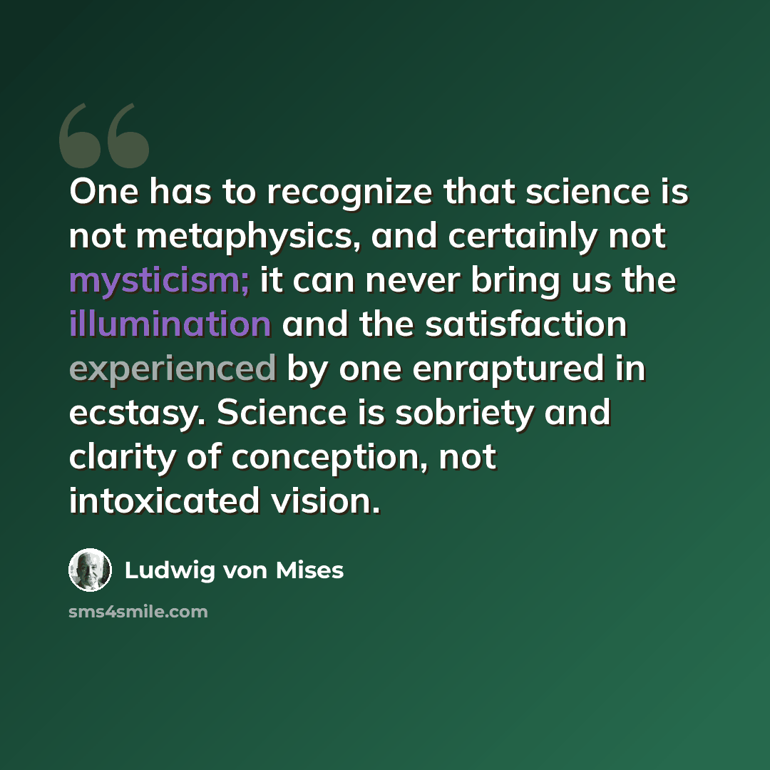 “One has to recognize that science is not metaphysics, and certainly not mysticism; it can never bring us the illumination and the satisfaction experienced by one enraptured in ecstasy. Science is sobriety and clarity of conception, not intoxicated vision.” quote by Ludwig von Mises