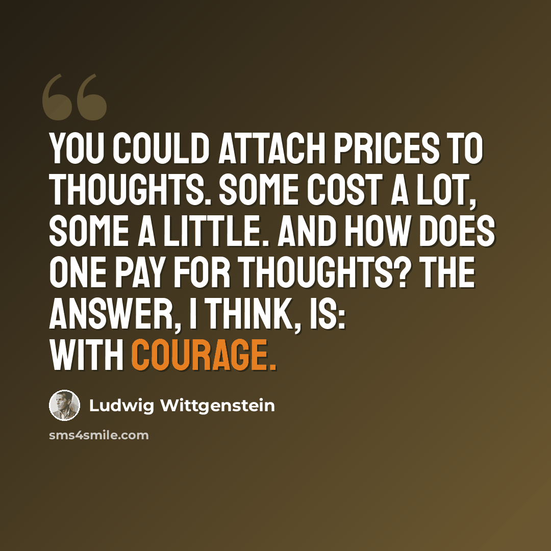 “You could attach prices to thoughts. Some cost a lot, some a little. And how does one pay for thoughts? The answer, I think, is: with courage.” quote by Ludwig Wittgenstein