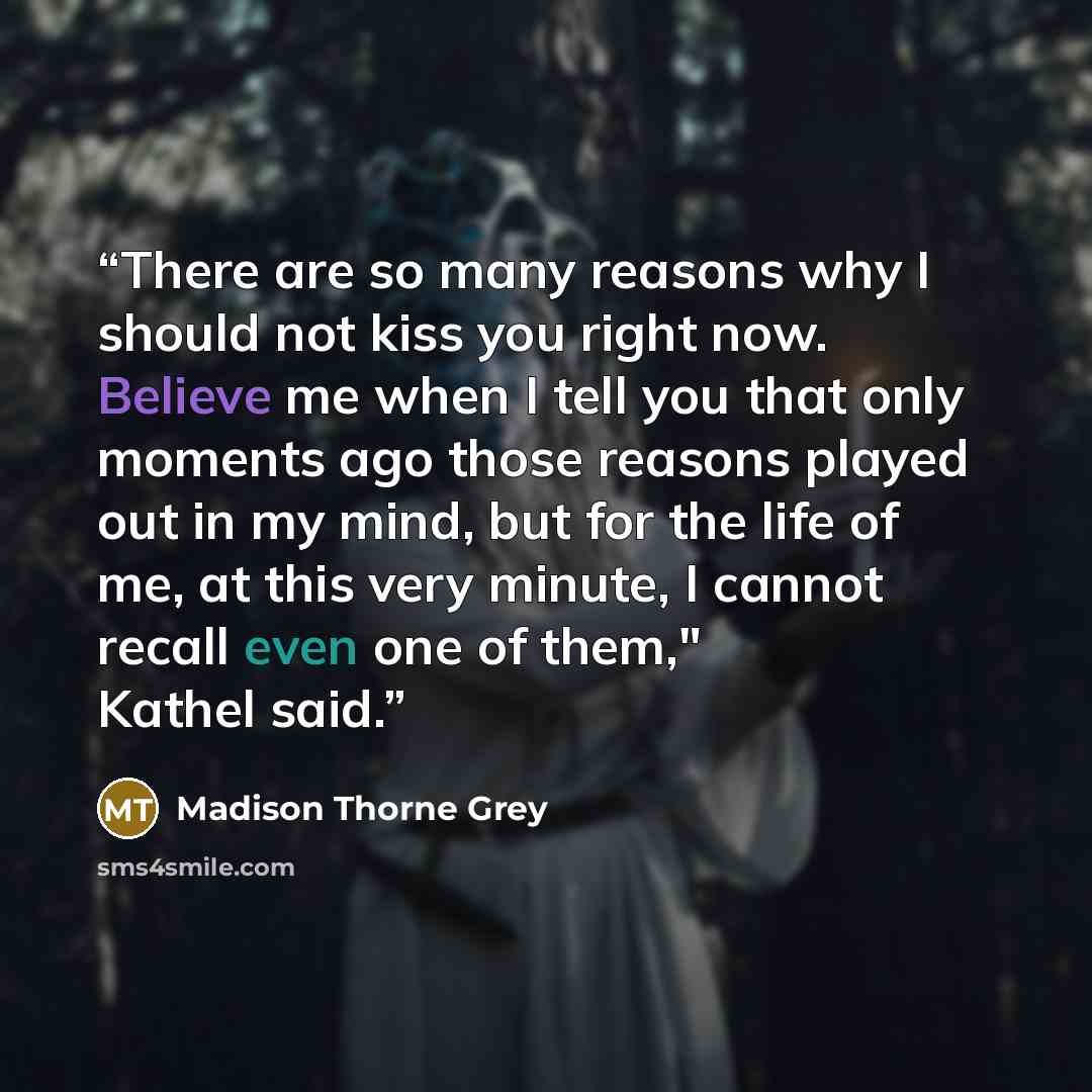 “There are so many reasons why I should not kiss you right now. Believe me when I tell you that only moments ago those reasons played out in my mind, but for the life of me, at this very minute, I cannot recall even one of them," Kathel said.” quote by Madison Thorne Grey
