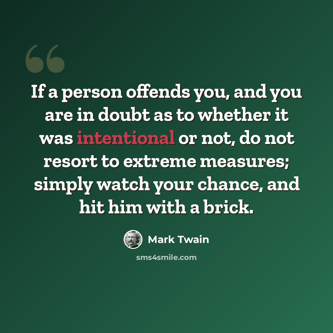 “If a person offends you, and you are in doubt as to whether it was intentional or not, do not resort to extreme measures; simply watch your chance, and hit him with a brick.” quote by Mark Twain
