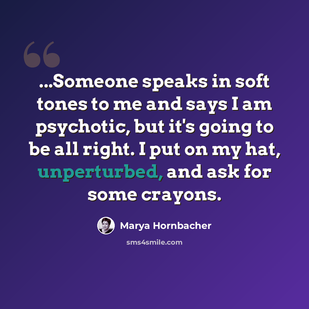“...Someone speaks in soft tones to me and says I am psychotic, but it's going to be all right. I put on my hat, unperturbed, and ask for some crayons.” quote by Marya Hornbacher
