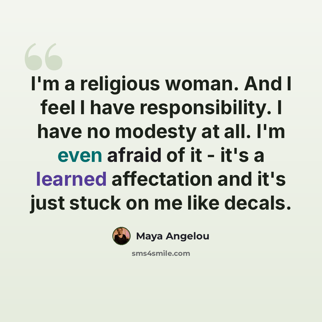 “I'm a religious woman. And I feel I have responsibility. I have no modesty at all. I'm even afraid of it - it's a learned affectation and it's just stuck on me like decals.” quote by Maya Angelou