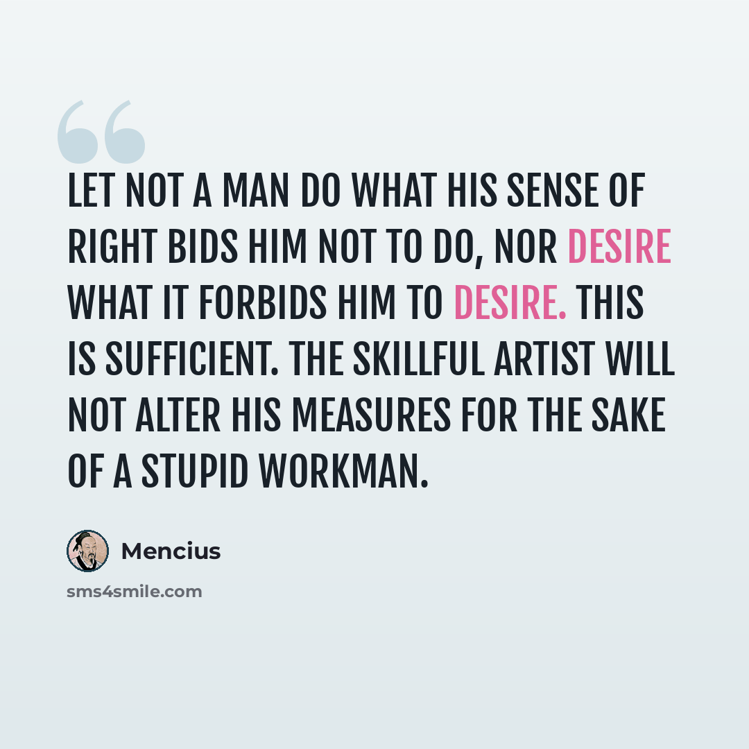 “Let not a man do what his sense of right bids him not to do, nor desire what it forbids him to desire. This is sufficient. The skillful artist will not alter his measures for the sake of a stupid workman.” quote by Mencius