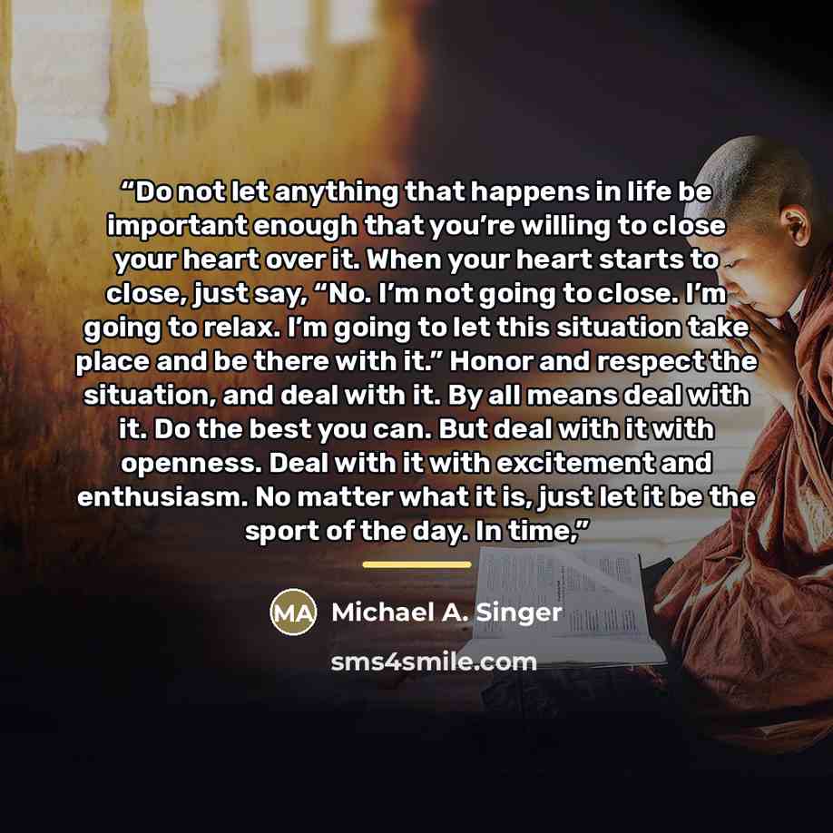 “Do not let anything that happens in life be important enough that you’re willing to close your heart over it. When your heart starts to close, just say, “No. I’m not going to close. I’m going to relax. I’m going to let this situation take place and be there with it.” Honor and respect the…” quote by Michael A. Singer