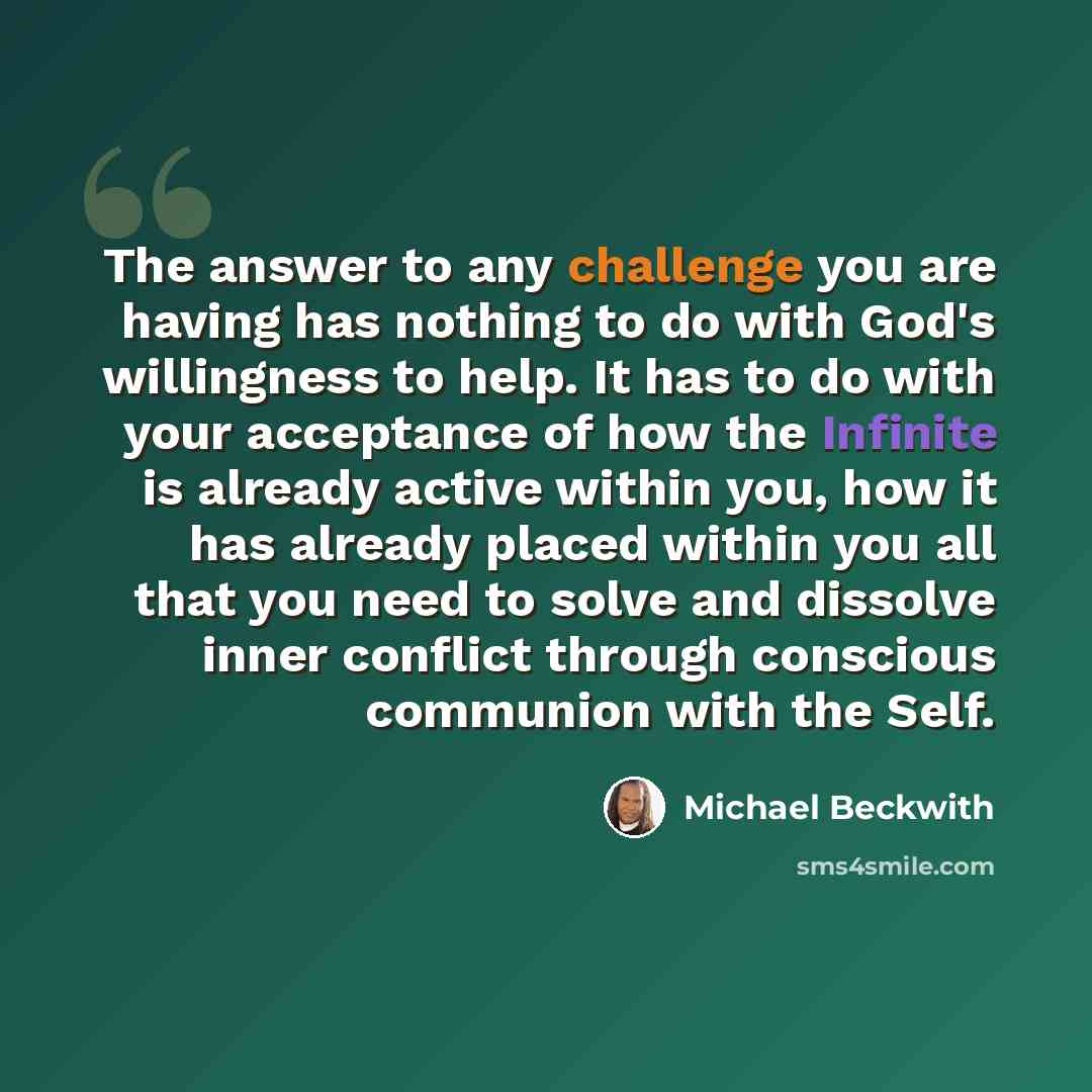 “The answer to any challenge you are having has nothing to do with God's willingness to help. It has to do with your acceptance of how the Infinite is already active within you, how it has already placed within you all that you need to solve and dissolve inner conflict through conscious communion…” quote by Michael Beckwith