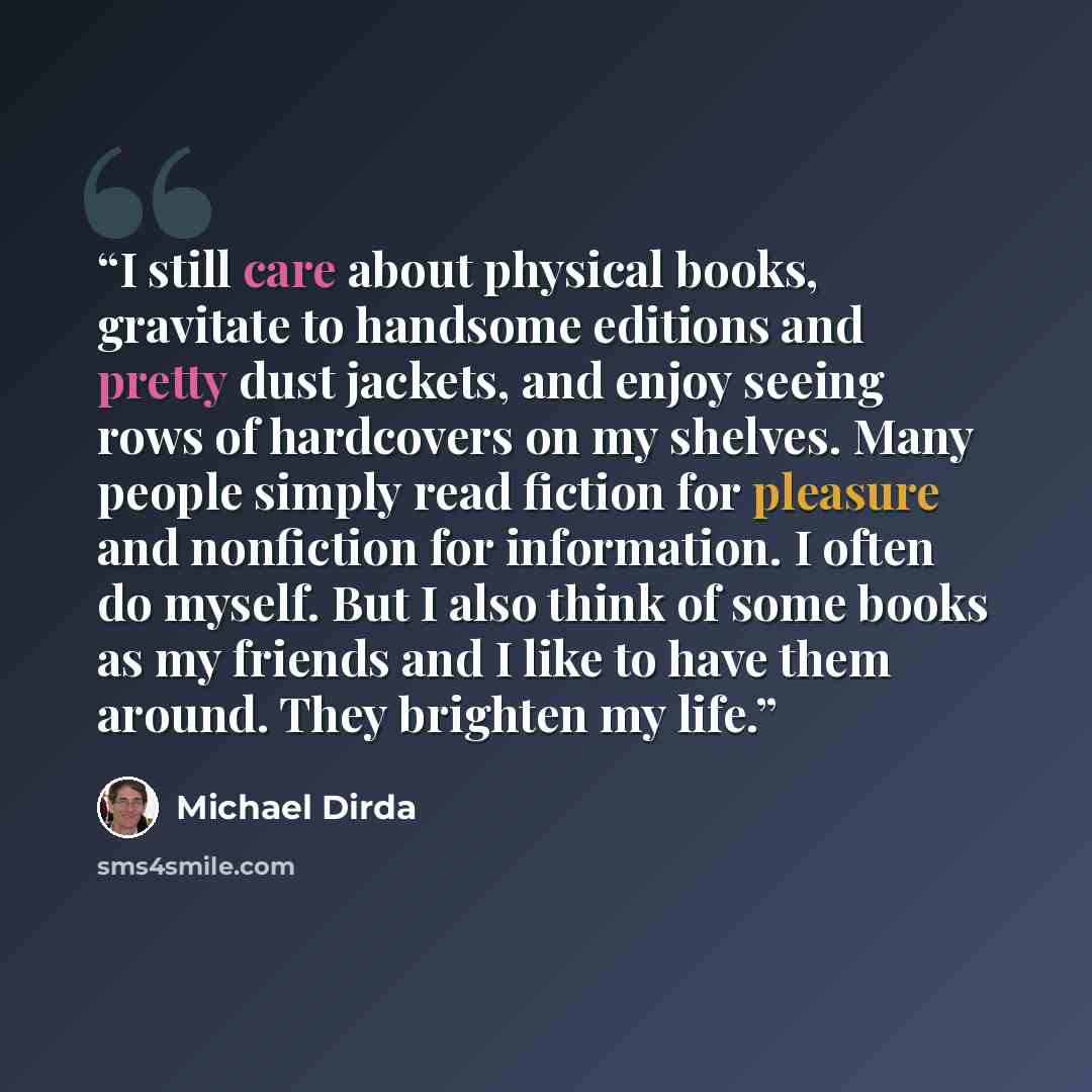 “I still care about physical books, gravitate to handsome editions and pretty dust jackets, and enjoy seeing rows of hardcovers on my shelves. Many people simply read fiction for pleasure and nonfiction for information. I often do myself. But I also think of some books as my friends and I like to…” quote by Michael Dirda