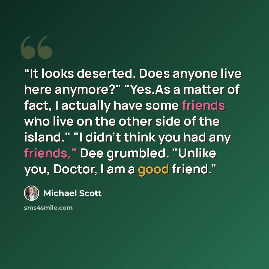 “It looks deserted. Does anyone live here anymore?" "Yes.As a matter of fact, I actually have some friends who live on the other side of the island." "I didn't think you had any friends," Dee grumbled. "Unlike you, Doctor, I am a good friend.” quote by Michael Scott