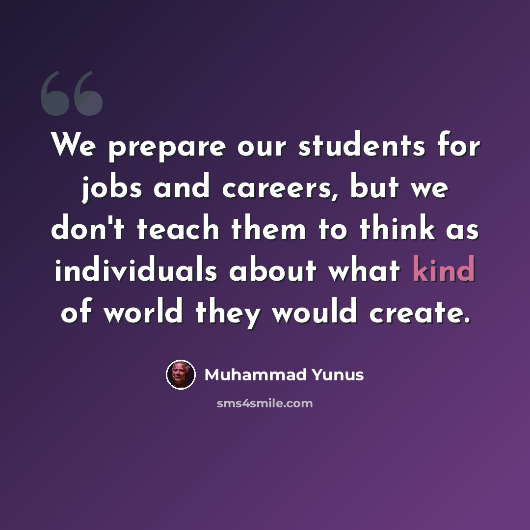 “We prepare our students for jobs and careers, but we don't teach them to think as individuals about what kind of world they would create.” quote by Muhammad Yunus