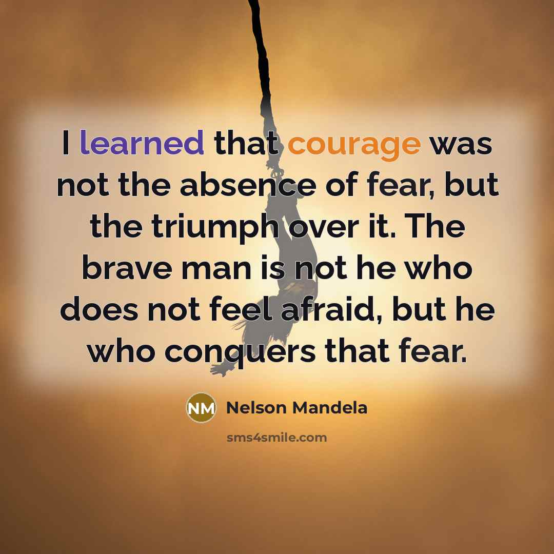 “I learned that courage was not the absence of fear, but the triumph over it. The brave man is not he who does not feel afraid, but he who conquers that fear.” quote by Nelson Mandela