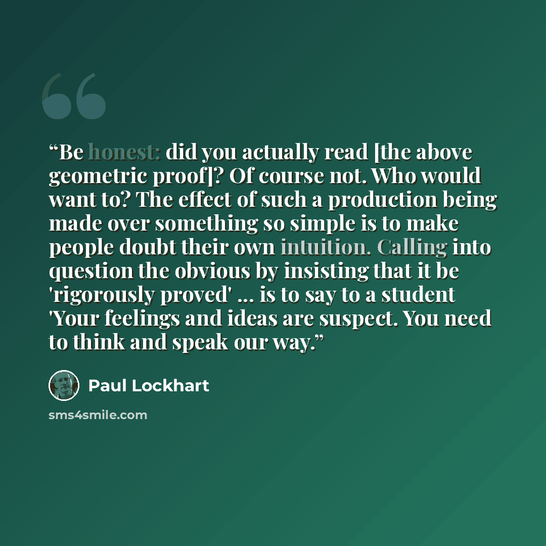 “Be honest: did you actually read [the above geometric proof]? Of course not. Who would want to? The effect of such a production being made over something so simple is to make people doubt their own intuition. Calling into question the obvious by insisting that it be 'rigorously proved' ... is to…” quote by Paul Lockhart