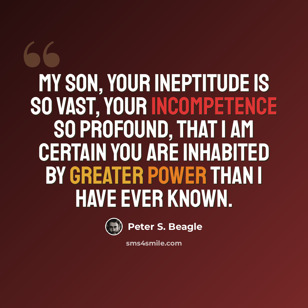 “My son, your ineptitude is so vast, your incompetence so profound, that I am certain you are inhabited by greater power than I have ever known.” quote by Peter S. Beagle
