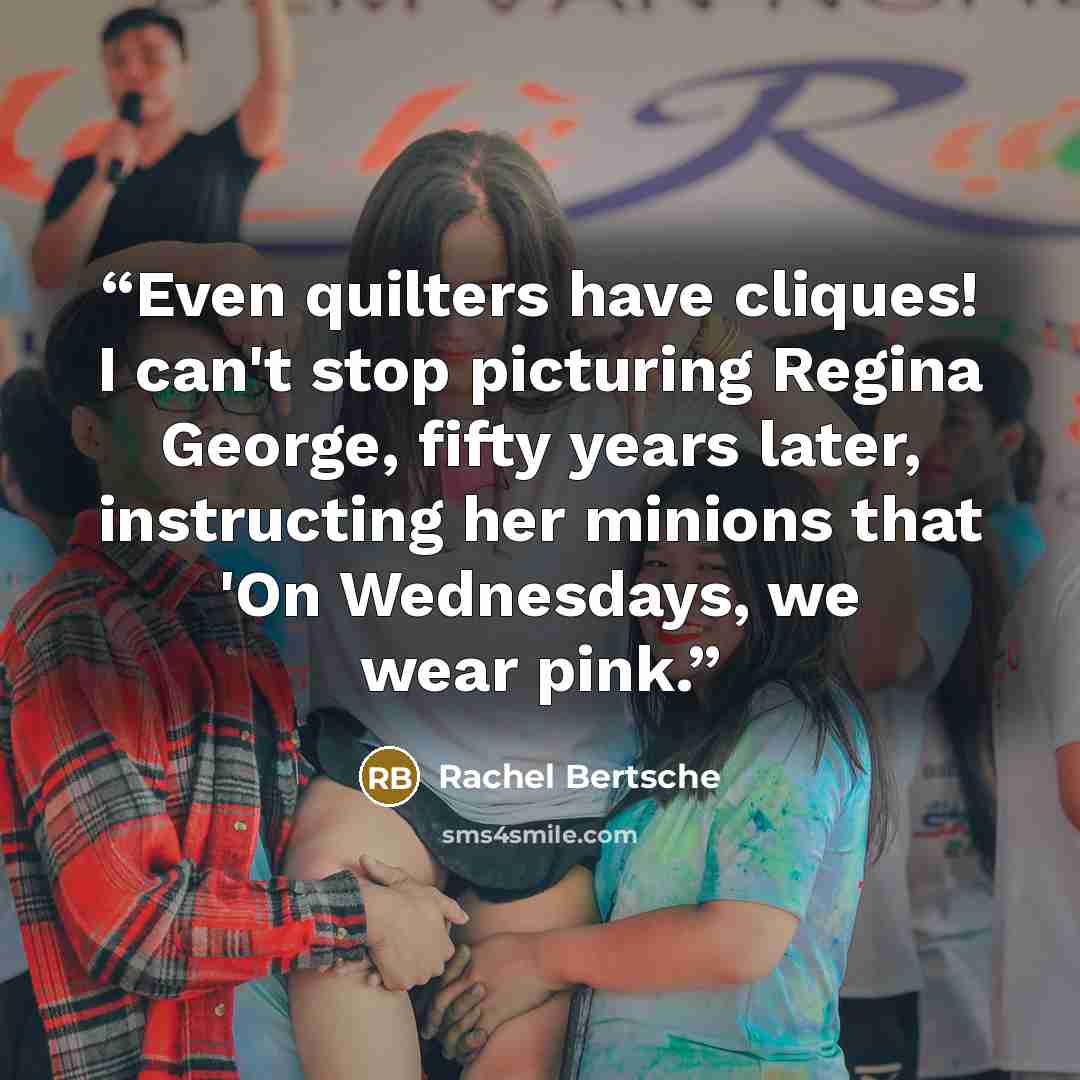 “Even quilters have cliques! I can't stop picturing Regina George, fifty years later, instructing her minions that 'On Wednesdays, we wear pink.” quote by Rachel Bertsche