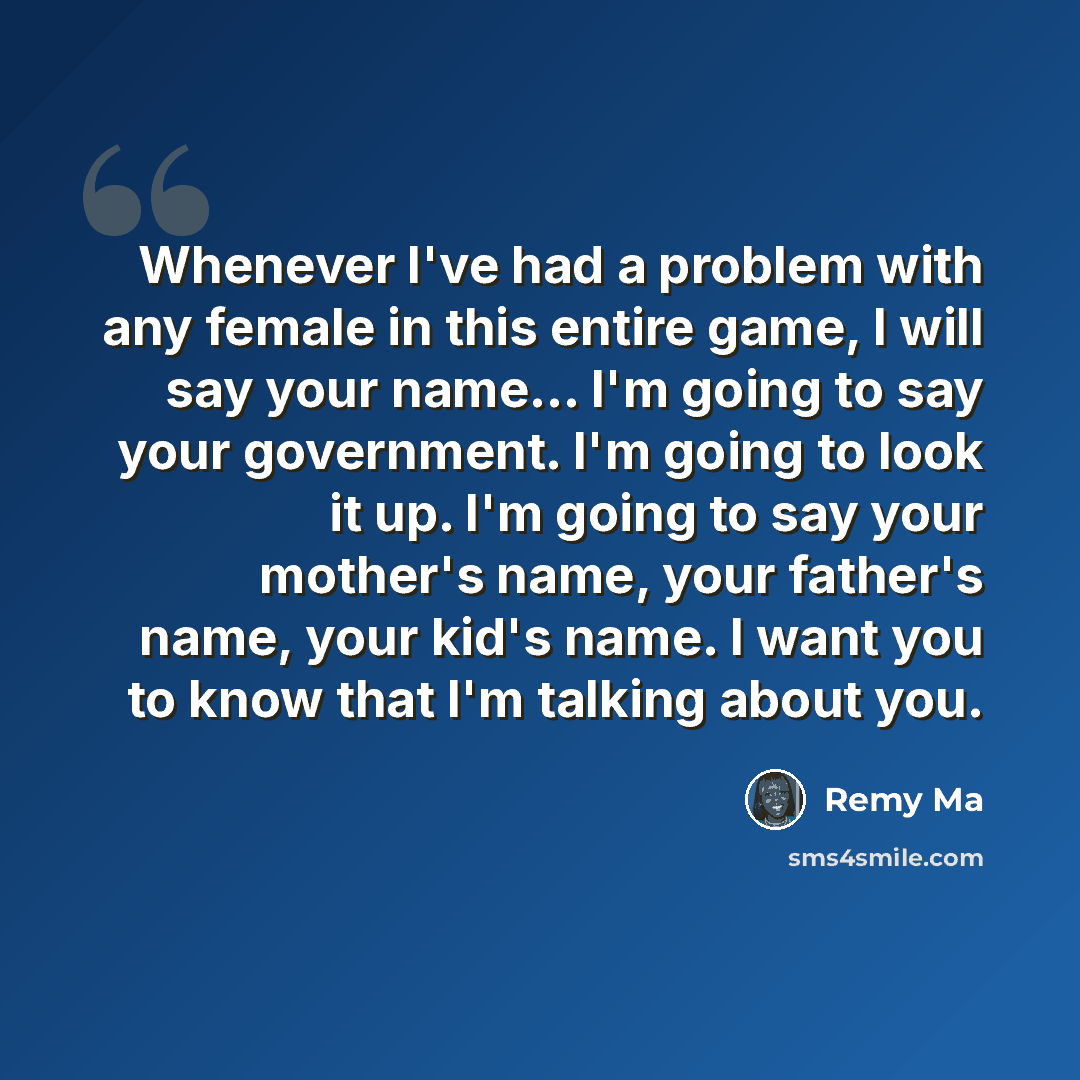“Whenever I've had a problem with any female in this entire game, I will say your name... I'm going to say your government. I'm going to look it up. I'm going to say your mother's name, your father's name, your kid's name. I want you to know that I'm talking about you.” quote by Remy Ma