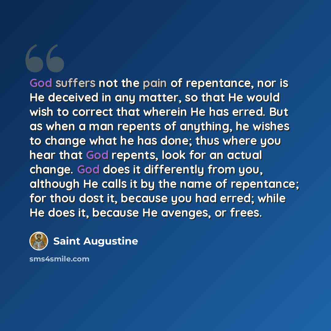 “God suffers not the pain of repentance, nor is He deceived in any matter, so that He would wish to correct that wherein He has erred. But as when a man repents of anything, he wishes to change what he has done; thus where you hear that God repents, look for an actual change. God does it…” quote by Saint Augustine