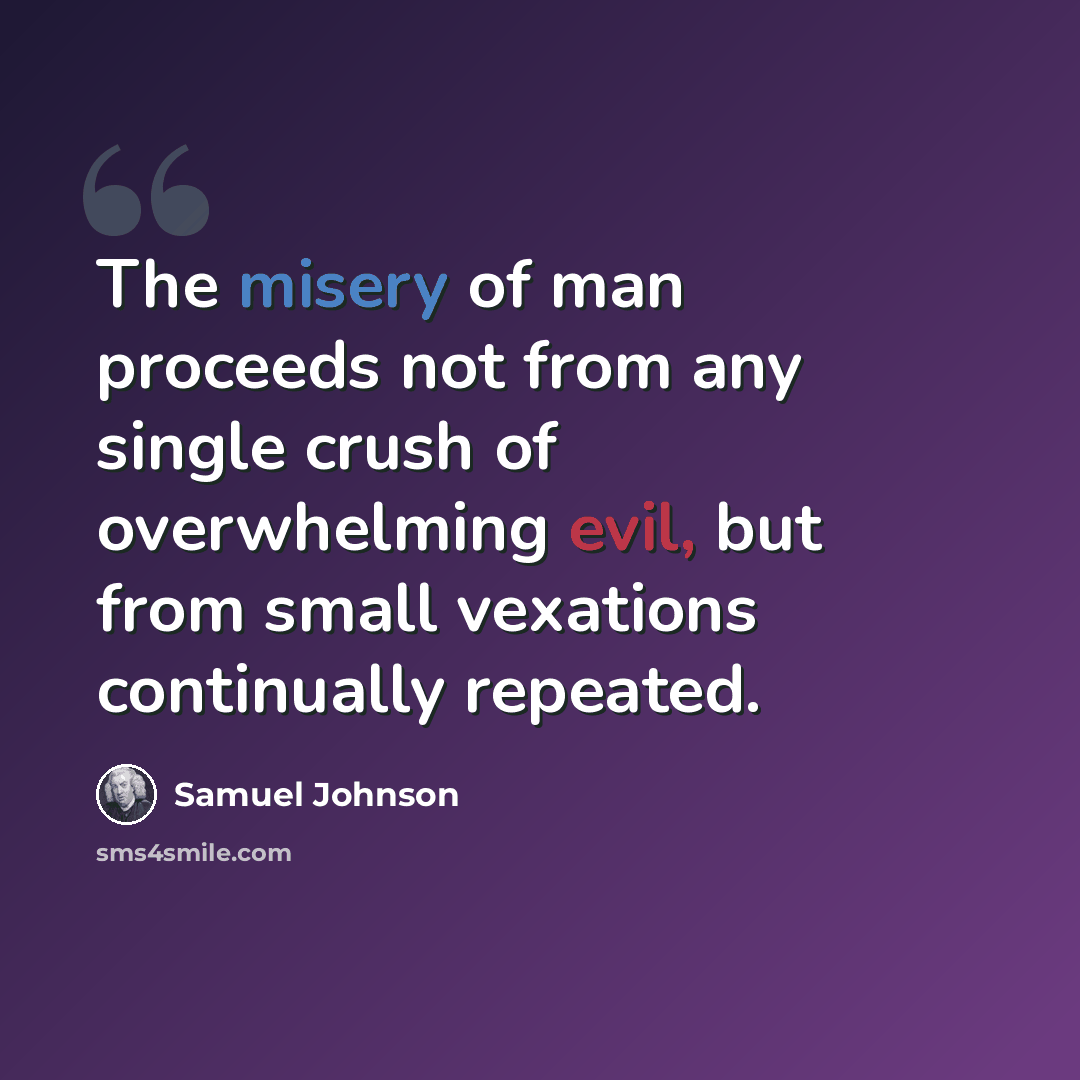 “The misery of man proceeds not from any single crush of overwhelming evil, but from small vexations continually repeated.” quote by Samuel Johnson