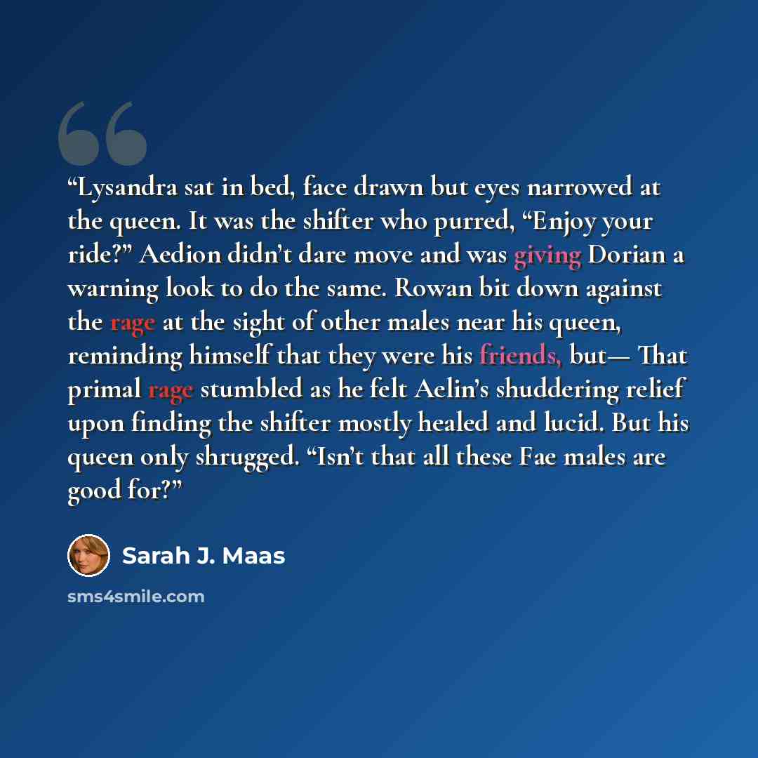“Lysandra sat in bed, face drawn but eyes narrowed at the queen. It was the shifter who purred, “Enjoy your ride?” Aedion didn’t dare move and was giving Dorian a warning look to do the same. Rowan bit down against the rage at the sight of other males near his queen, reminding himself that they…” quote by Sarah J. Maas