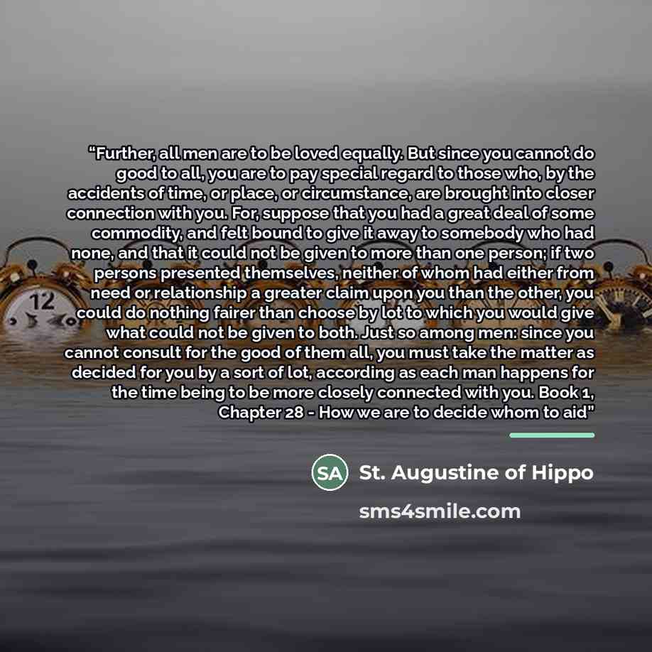 “Further, all men are to be loved equally. But since you cannot do good to all, you are to pay special regard to those who, by the accidents of time, or place, or circumstance, are brought into closer connection with you. For, suppose that you had a great deal of some commodity, and felt bound to…” quote by St. Augustine of Hippo