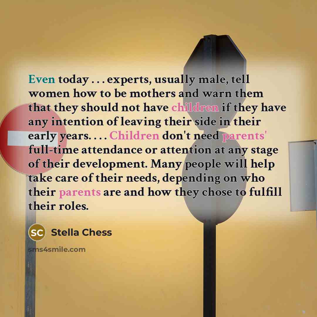 “Even today . . . experts, usually male, tell women how to be mothers and warn them that they should not have children if they have any intention of leaving their side in their early years. . . . Children don't need parents' full-time attendance or attention at any stage of their development. Many…” quote by Stella Chess