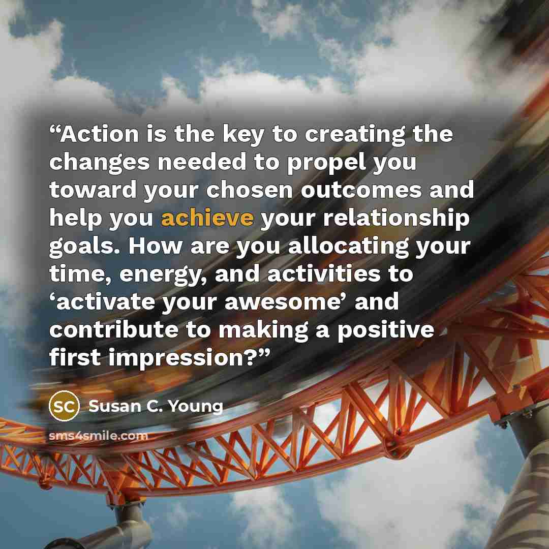 “Action is the key to creating the changes needed to propel you toward your chosen outcomes and help you achieve your relationship goals. How are you allocating your time, energy, and activities to ‘activate your awesome’ and contribute to making a positive first impression?” quote by Susan C. Young