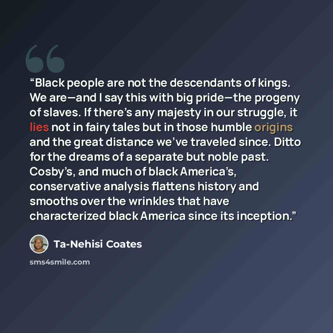 “Black people are not the descendants of kings. We are—and I say this with big pride—the progeny of slaves. If there’s any majesty in our struggle, it lies not in fairy tales but in those humble origins and the great distance we’ve traveled since. Ditto for the dreams of a separate but noble past…” quote by Ta-Nehisi Coates