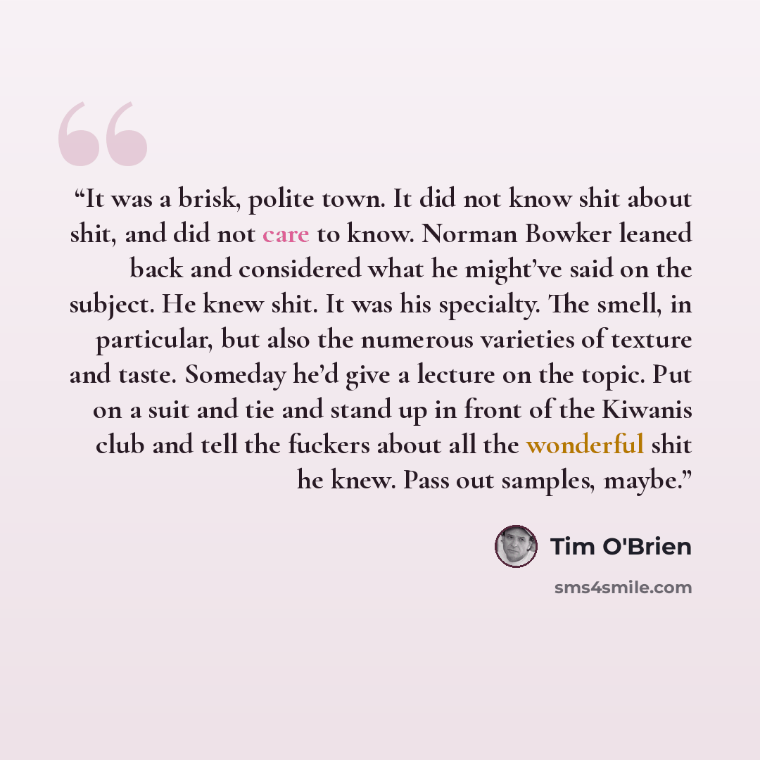 “It was a brisk, polite town. It did not know shit about shit, and did not care to know. Norman Bowker leaned back and considered what he might’ve said on the subject. He knew shit. It was his specialty. The smell, in particular, but also the numerous varieties of texture and taste. Someday he’d…” quote by Tim O'Brien